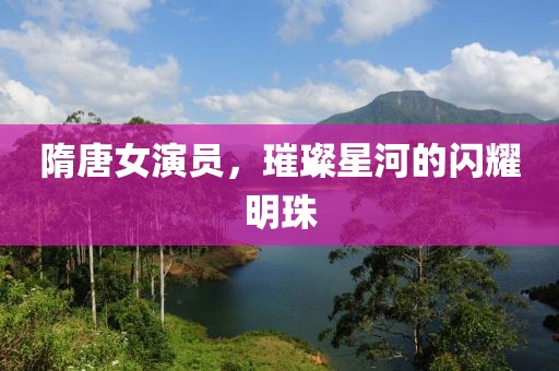 隋唐女演員，璀璨星河的閃耀明珠