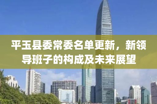 平玉縣委常委名單更新，新領(lǐng)導(dǎo)班子的構(gòu)成及未來展望