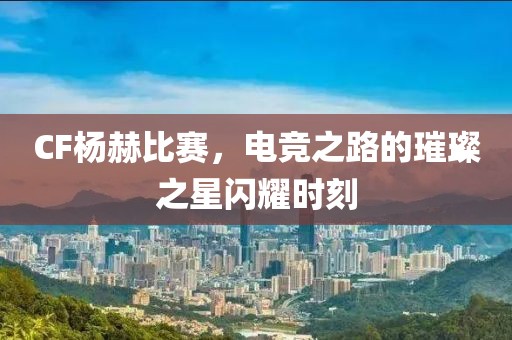 CF楊赫比賽，電競之路的璀璨之星閃耀時刻