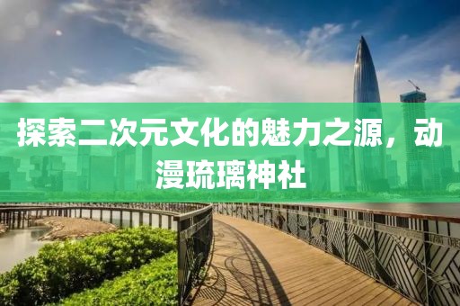 探索二次元文化的魅力之源，動漫琉璃神社