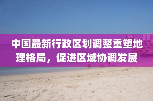 中國(guó)最新行政區(qū)劃調(diào)整重塑地理格局，促進(jìn)區(qū)域協(xié)調(diào)發(fā)展