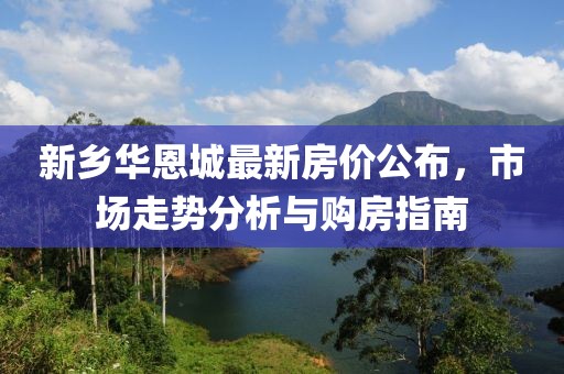 新鄉(xiāng)華恩城最新房價公布，市場走勢分析與購房指南