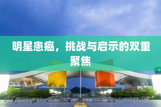 明星患癌，挑戰(zhàn)與啟示的雙重聚焦