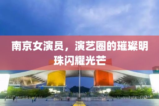 南京女演員，演藝圈的璀璨明珠閃耀光芒