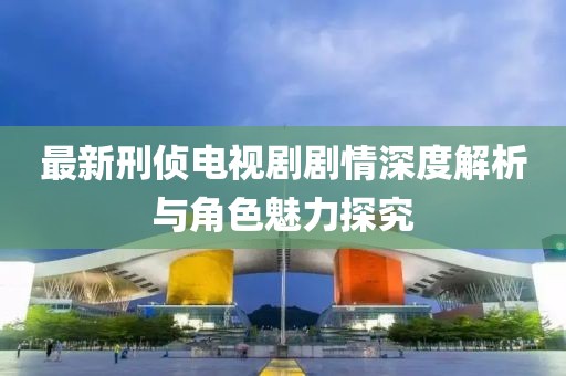 最新刑偵電視劇劇情深度解析與角色魅力探究