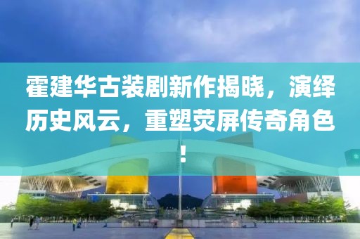 霍建華古裝劇新作揭曉，演繹歷史風云，重塑熒屏傳奇角色！