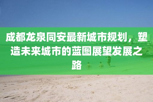 成都龍泉同安最新城市規(guī)劃，塑造未來城市的藍圖展望發(fā)展之路