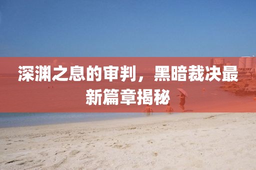深淵之息的審判，黑暗裁決最新篇章揭秘