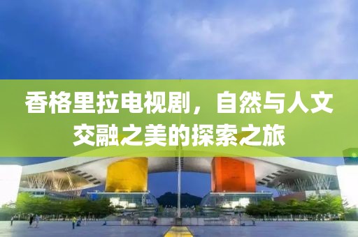 香格里拉電視劇，自然與人文交融之美的探索之旅