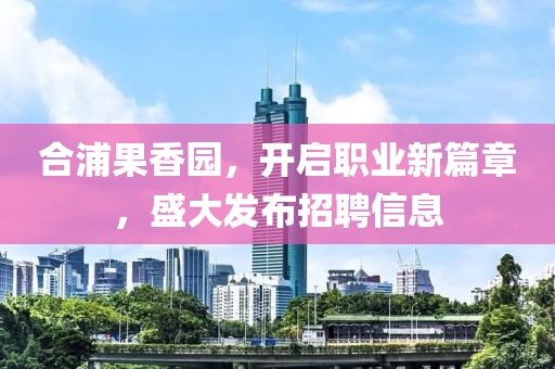 合浦果香園，開啟職業(yè)新篇章，盛大發(fā)布招聘信息
