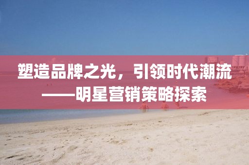 塑造品牌之光，引領(lǐng)時代潮流——明星營銷策略探索