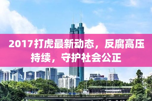 2017打虎最新動態(tài)，反腐高壓持續(xù)，守護(hù)社會公正