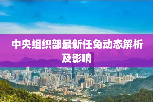 中央組織部最新任免動態(tài)解析及影響