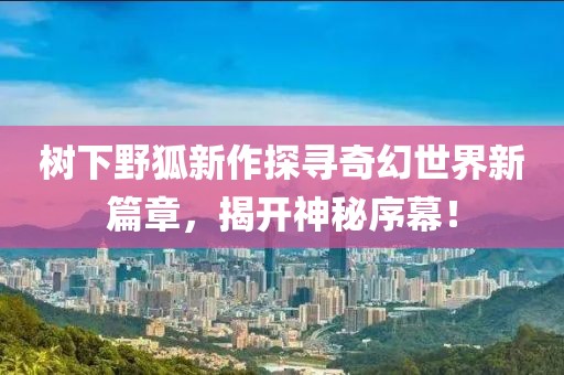 樹下野狐新作探尋奇幻世界新篇章，揭開神秘序幕！