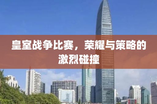 皇室戰(zhàn)爭(zhēng)比賽，榮耀與策略的激烈碰撞