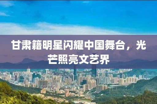 甘肅籍明星閃耀中國舞臺(tái)，光芒照亮文藝界