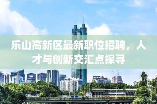 樂山高新區(qū)最新職位招聘，人才與創(chuàng)新交匯點(diǎn)探尋
