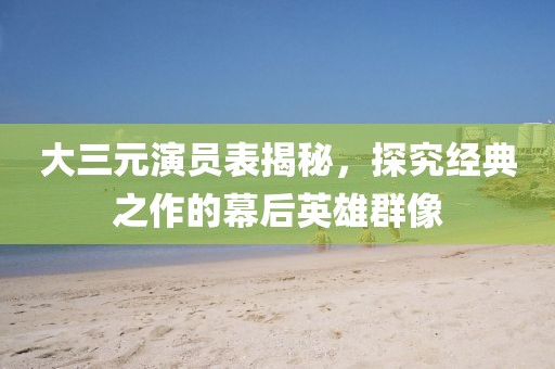 大三元演員表揭秘，探究經(jīng)典之作的幕后英雄群像