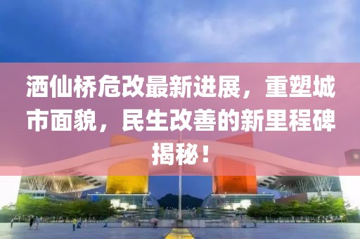 灑仙橋危改最新進展，重塑城市面貌，民生改善的新里程碑揭秘！