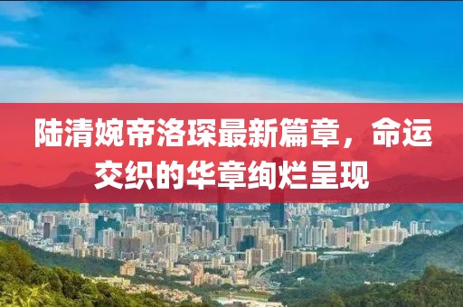 陸清婉帝洛琛最新篇章，命運(yùn)交織的華章絢爛呈現(xiàn)