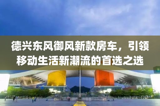 德興東風(fēng)御風(fēng)新款房車，引領(lǐng)移動生活新潮流的首選之選