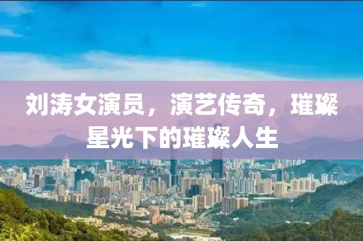 劉濤女演員，演藝傳奇，璀璨星光下的璀璨人生