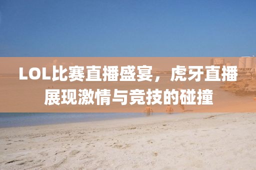 LOL比賽直播盛宴，虎牙直播展現(xiàn)激情與競技的碰撞