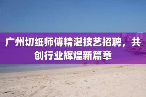廣州切紙師傅精湛技藝招聘，共創(chuàng)行業(yè)輝煌新篇章