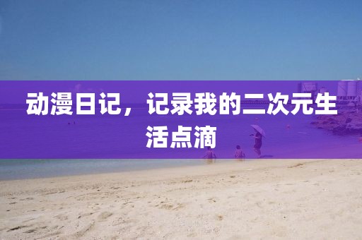 動漫日記，記錄我的二次元生活點滴