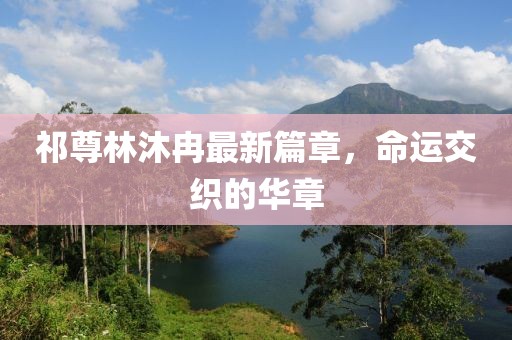 祁尊林沐冉最新篇章，命運(yùn)交織的華章