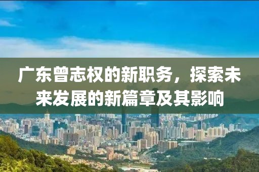 廣東曾志權的新職務，探索未來發(fā)展的新篇章及其影響
