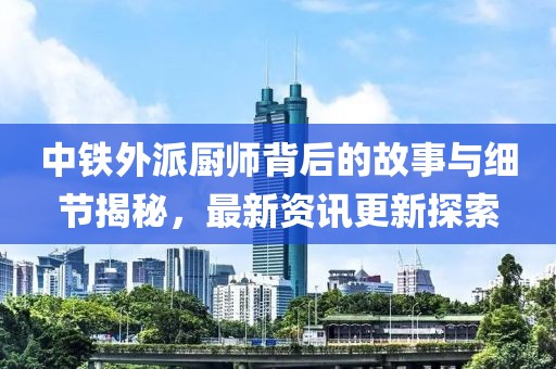 中鐵外派廚師背后的故事與細節(jié)揭秘，最新資訊更新探索