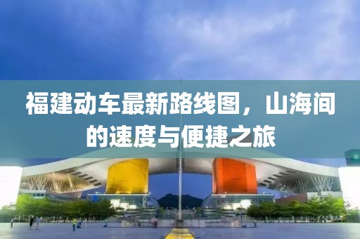 福建動車最新路線圖，山海間的速度與便捷之旅