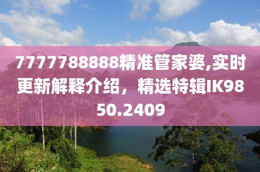7777788888精準(zhǔn)管家婆,實時更新解釋介紹，精選特輯IK9850.2409