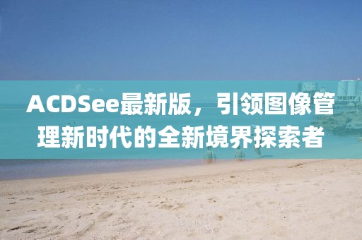 ACDSee最新版，引領(lǐng)圖像管理新時代的全新境界探索者