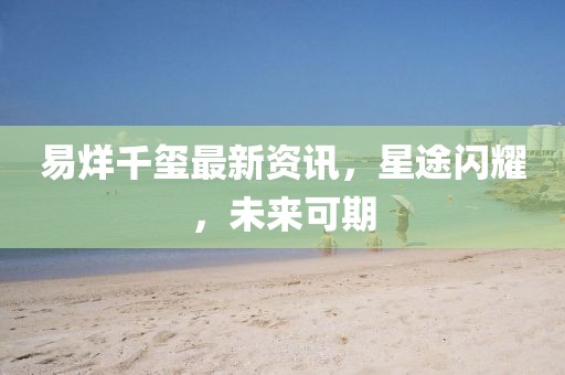 易烊千璽最新資訊，星途閃耀，未來可期