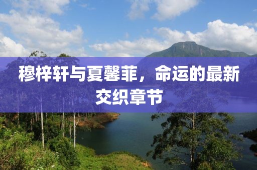 穆梓軒與夏馨菲，命運(yùn)的最新交織章節(jié)