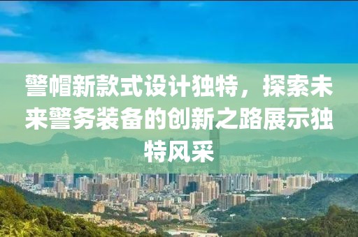警帽新款式設(shè)計獨特，探索未來警務(wù)裝備的創(chuàng)新之路展示獨特風(fēng)采