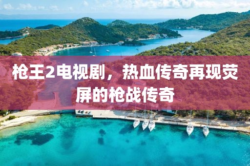 槍王2電視劇，熱血傳奇再現(xiàn)熒屏的槍?xiě)?zhàn)傳奇