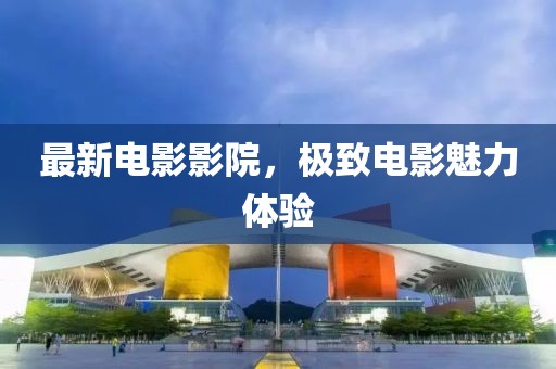 最新電影影院，極致電影魅力體驗(yàn)