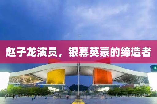 趙子龍演員，銀幕英豪的締造者