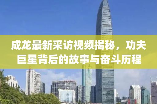 成龍最新采訪視頻揭秘，功夫巨星背后的故事與奮斗歷程