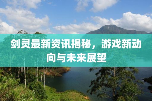 劍靈最新資訊揭秘，游戲新動向與未來展望