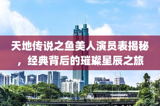 天地傳說之魚美人演員表揭秘，經典背后的璀璨星辰之旅