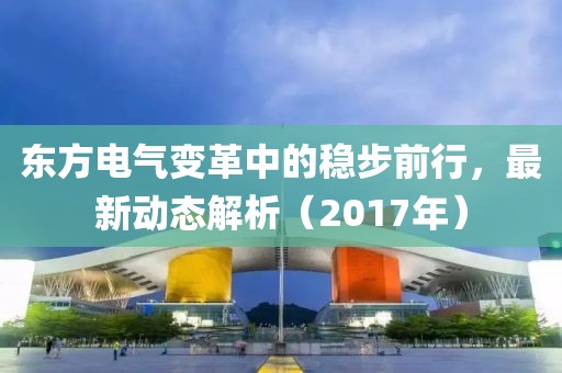 東方電氣變革中的穩(wěn)步前行，最新動(dòng)態(tài)解析（2017年）