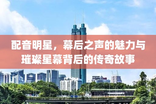 配音明星，幕后之聲的魅力與璀璨星幕背后的傳奇故事