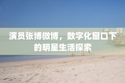 演員張博微博，數(shù)字化窗口下的明星生活探索