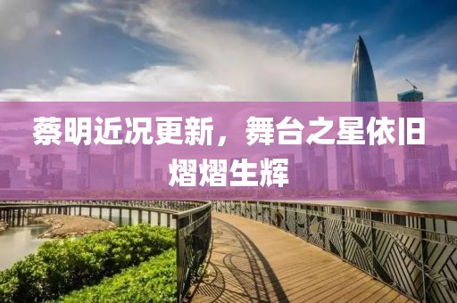 蔡明近況更新，舞臺之星依舊熠熠生輝