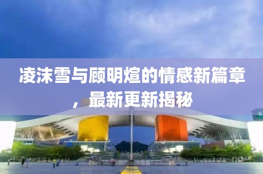 凌沫雪與顧明煊的情感新篇章，最新更新揭秘