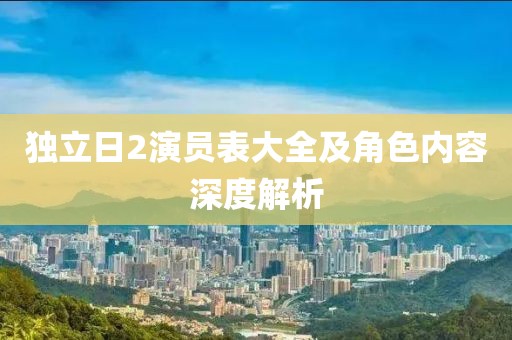 獨(dú)立日2演員表大全及角色內(nèi)容深度解析